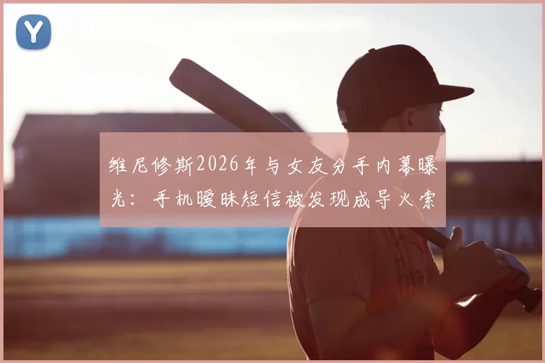 维尼修斯2026年与女友分手内幕曝光:手机暧昧短信被发现成导火索,女方身份与感情现状引关注