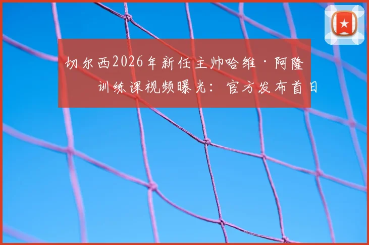 切尔西2026年新任主帅哈维·阿隆索训练课视频曝光：官方发布首日执教实录