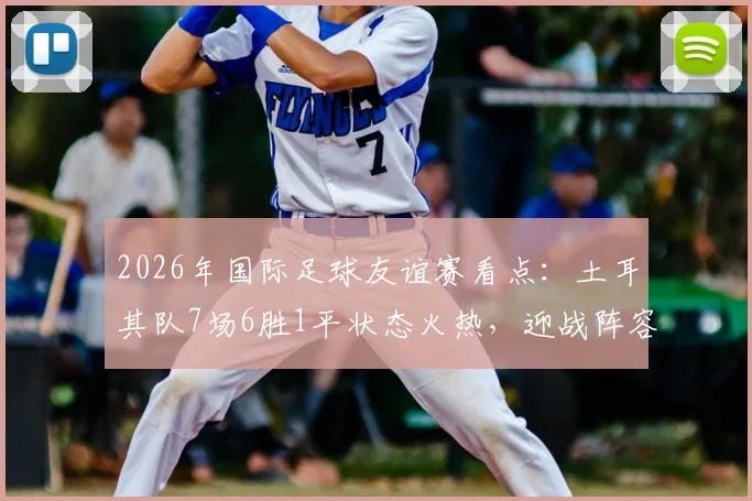 2026年国际足球友谊赛看点：土耳其队7场6胜1平状态火热，迎战阵容换血的委内瑞拉队，历史交锋与阵容解析