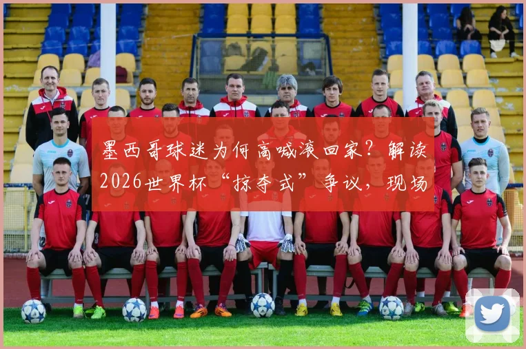 墨西哥球迷为何高喊滚回家?解读2026世界杯“掠夺式”争议,现场抗议背后球迷的真实心声