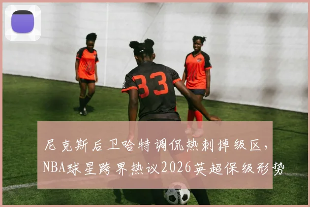尼克斯后卫哈特调侃热刺掉级区,NBA球星跨界热议2026英超保级形势