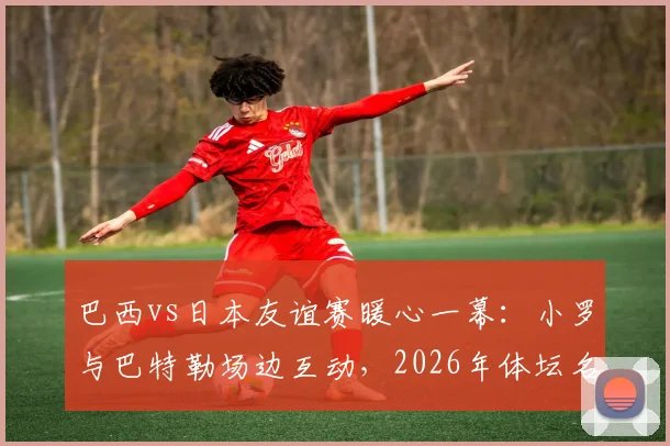 巴西vs日本友谊赛暖心一幕:小罗与巴特勒场边互动,2026年体坛名宿与新星的跨界同框