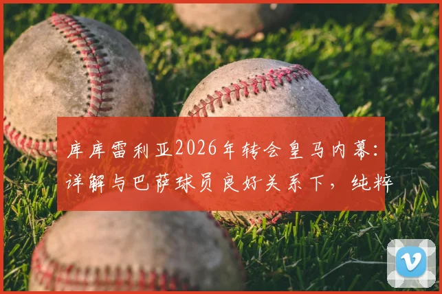 库库雷利亚2026年转会皇马内幕：详解与巴萨球员良好关系下，纯粹因竞技原因选择伯纳乌