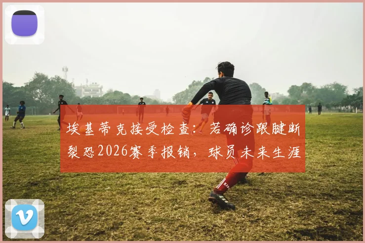 埃基蒂克接受检查:若确诊跟腱断裂恐2026赛季报销,球员未来生涯走势分析