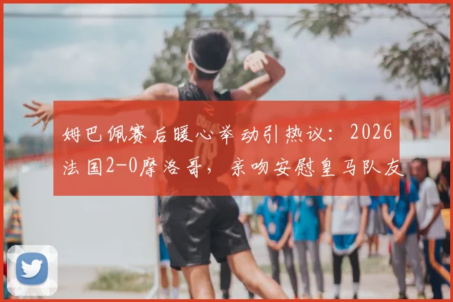 姆巴佩赛后暖心举动引热议：2026法国2-0摩洛哥，亲吻安慰皇马队友迪亚斯背后故事