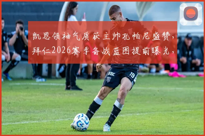 凯恩领袖气质获主帅孔帕尼盛赞，拜仁2026赛季备战蓝图提前曝光，更衣室关键作用解析