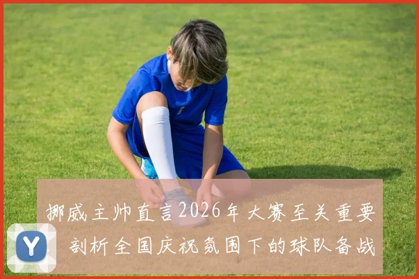 挪威主帅直言2026年大赛至关重要：剖析全国庆祝氛围下的球队备战与心态激励全攻略