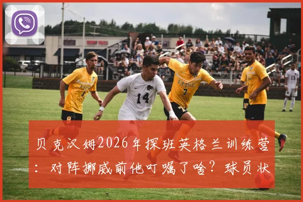 贝克汉姆2026年探班英格兰训练营:对阵挪威前他叮嘱了啥?球员状态与战术调整前瞻