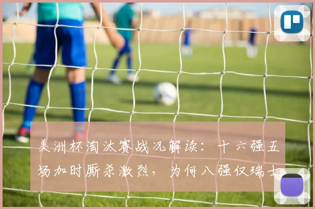 美洲杯淘汰赛战况解读：十六强五场加时厮杀激烈，为何八强仅瑞士哥伦比亚拖入加时？