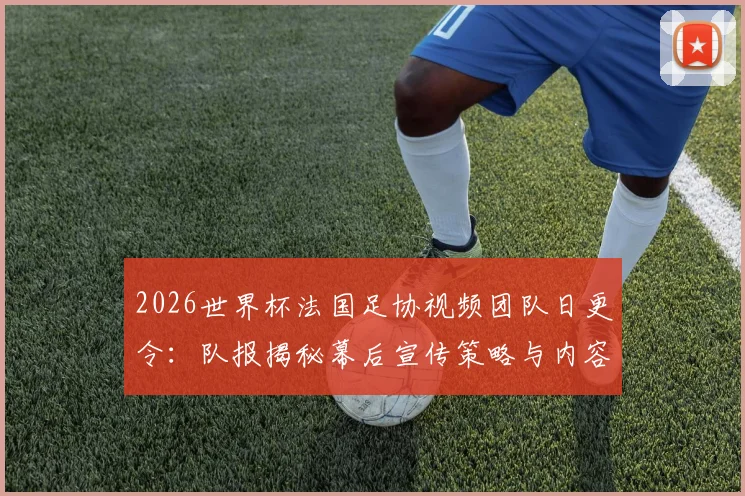 2026世界杯法国足协视频团队日更令：队报揭秘幕后宣传策略与内容要求