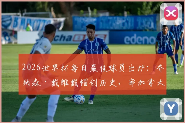 2026世界杯每日最佳球员出炉：乔纳森·戴维戴帽创历史，率加拿大夺队史首胜，当选今日之星