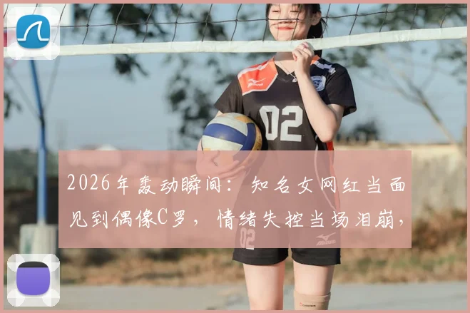 2026年轰动瞬间：知名女网红当面见到偶像C罗，情绪失控当场泪崩，真爱粉的极致反应