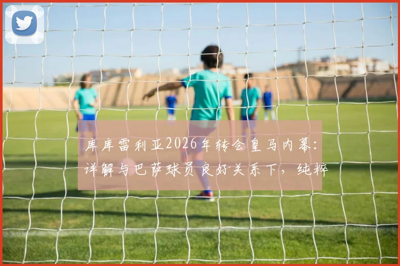 库库雷利亚2026年转会皇马内幕:详解与巴萨球员良好关系下,纯粹因竞技原因选择伯纳乌
