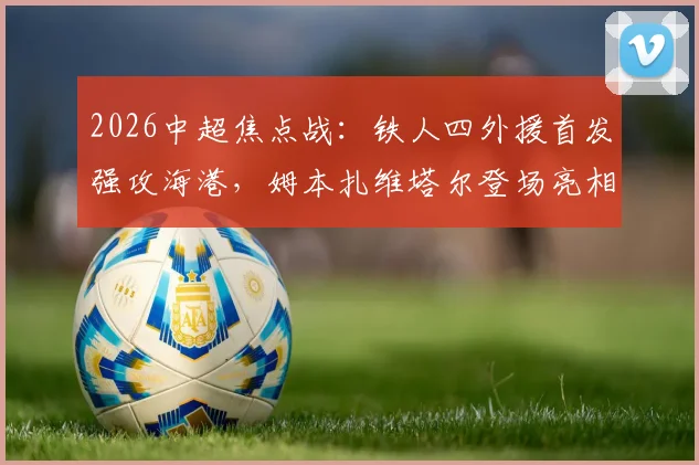 2026中超焦点战：铁人四外援首发强攻海港，姆本扎维塔尔登场亮相，赛后阵容深度解析