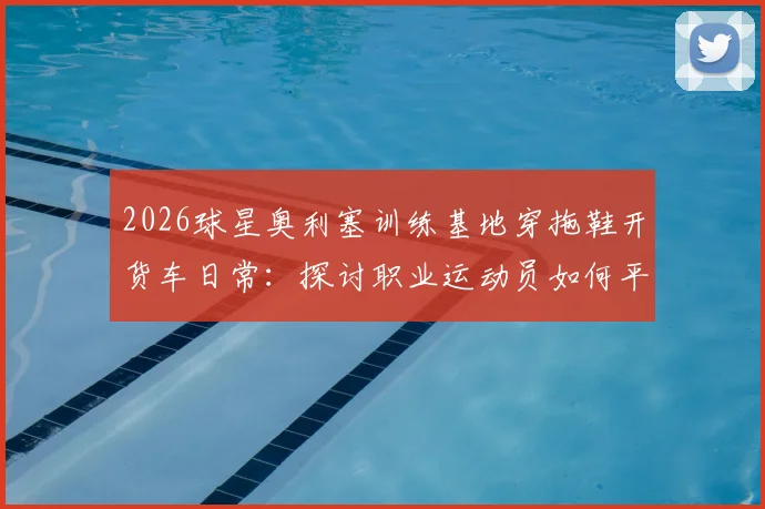 2026球星奥利塞训练基地穿拖鞋开货车日常:探讨职业运动员如何平衡高强度训练与个人生活