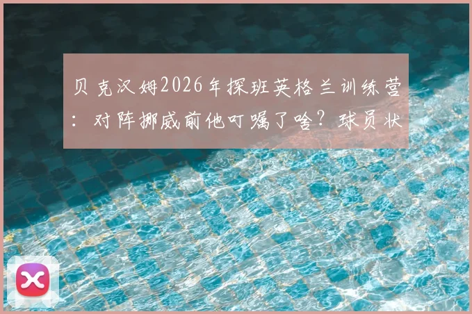 贝克汉姆2026年探班英格兰训练营：对阵挪威前他叮嘱了啥？球员状态与战术调整前瞻