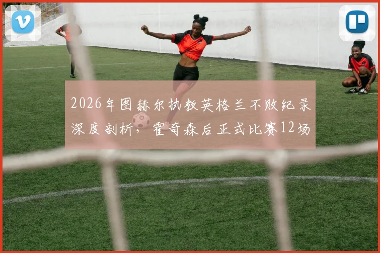 2026年图赫尔执教英格兰不败纪录深度剖析，霍奇森后正式比赛12场不败首人