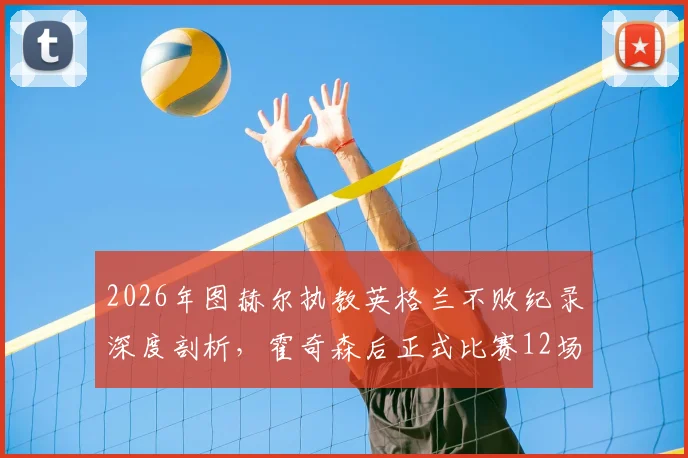2026年图赫尔执教英格兰不败纪录深度剖析，霍奇森后正式比赛12场不败首人