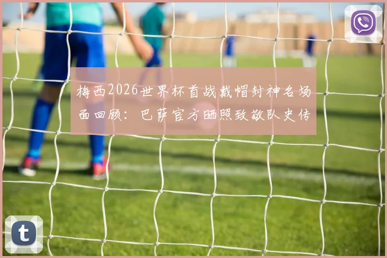 梅西2026世界杯首战戴帽封神名场面回顾：巴萨官方晒照致敬队史传奇，深度解析其历史意义