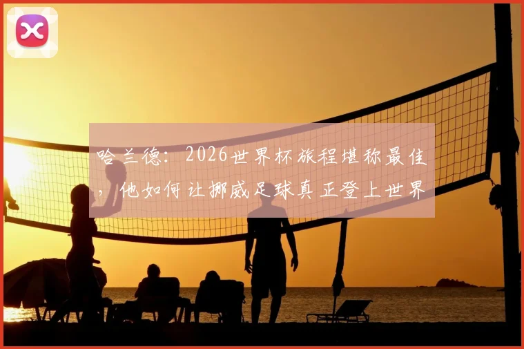 哈兰德:2026世界杯旅程堪称最佳,他如何让挪威足球真正登上世界舞台?