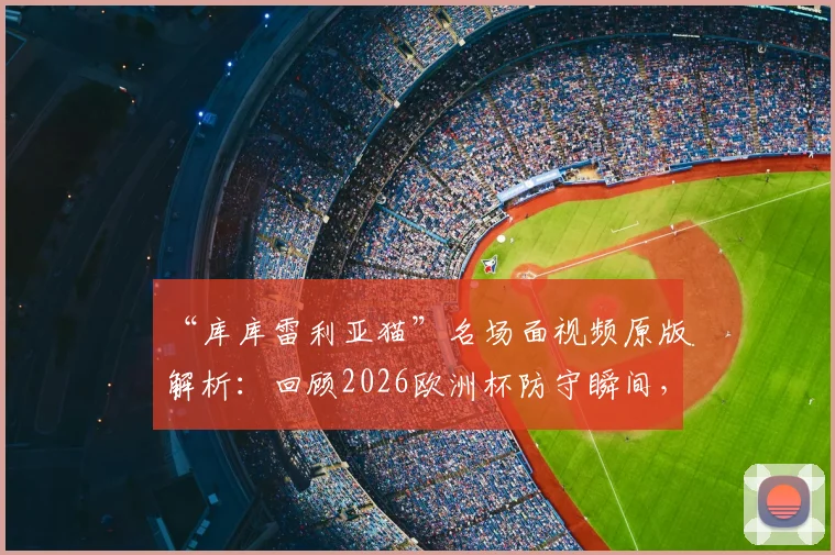 “库库雷利亚猫”名场面视频原版解析：回顾2026欧洲杯防守瞬间，为何被称世界名画？
