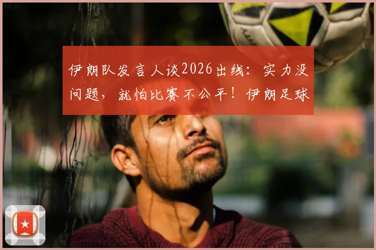 伊朗队发言人谈2026出线:实力没问题,就怕比赛不公平!伊朗足球真实水平深度剖析
