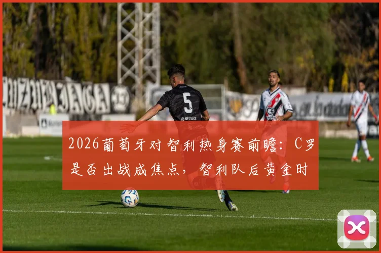 2026葡萄牙对智利热身赛前瞻：C罗是否出战成焦点，智利队后黄金时代阵容解析