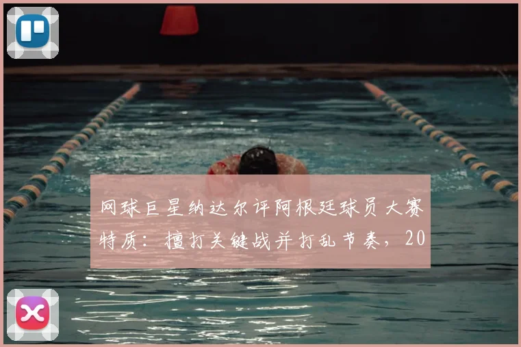 网球巨星纳达尔评阿根廷球员大赛特质：擅打关键战并打乱节奏，2026大赛需警惕