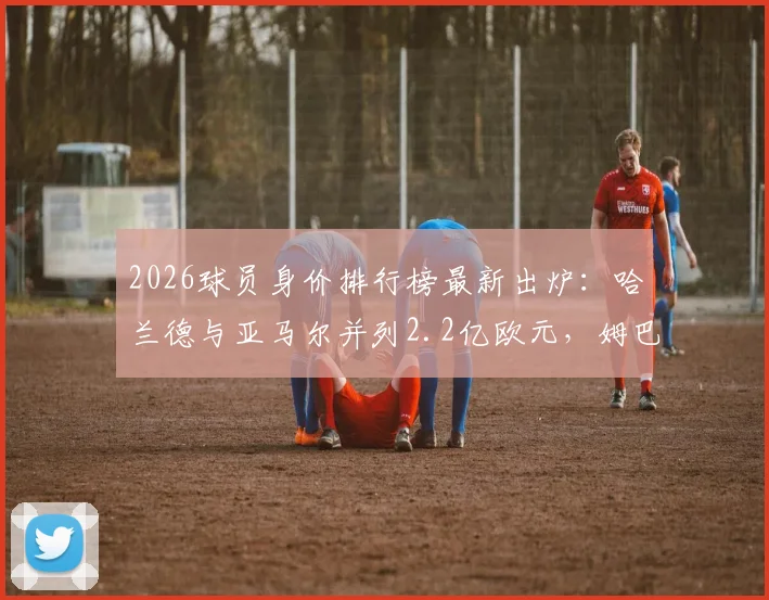 2026球员身价排行榜最新出炉:哈兰德与亚马尔并列2.2亿欧元,姆巴佩身价稳定在2亿欧元高位