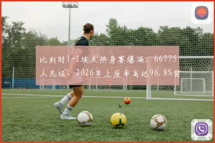 比利时1-1埃及热身赛爆满：66775人见证，2026年上座率高达96.8%背后的原因解析