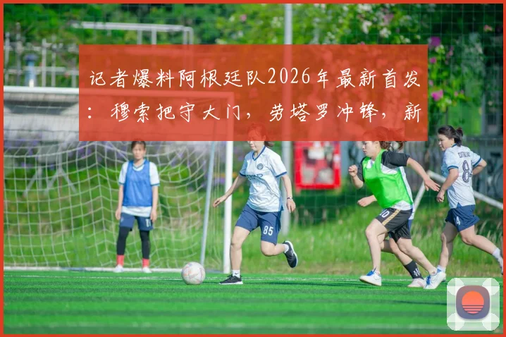 记者爆料阿根廷队2026年最新首发：穆索把守大门，劳塔罗冲锋，新星贾伊担纲右后卫引热议