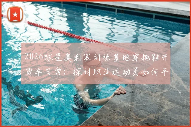 2026球星奥利塞训练基地穿拖鞋开货车日常：探讨职业运动员如何平衡高强度训练与个人生活