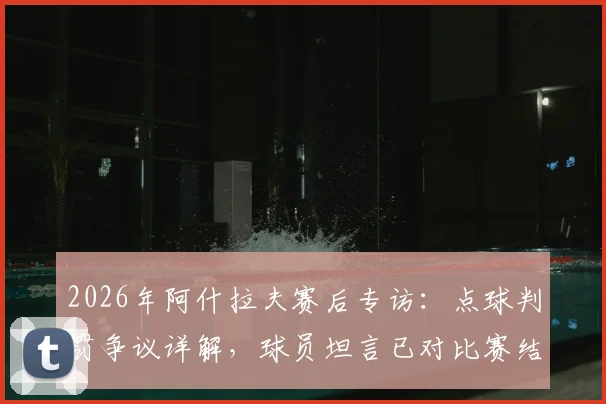 2026年阿什拉夫赛后专访:点球判罚争议详解,球员坦言已对比赛结果满意,尊重裁判最终决定