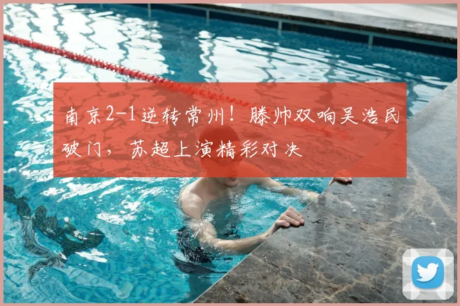 南京2-1逆转常州!滕帅双响吴浩民破门,苏超上演精彩对决