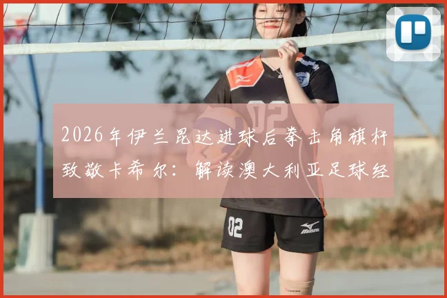 2026年伊兰昆达进球后拳击角旗杆致敬卡希尔：解读澳大利亚足球经典庆祝动作的传承与模仿要点