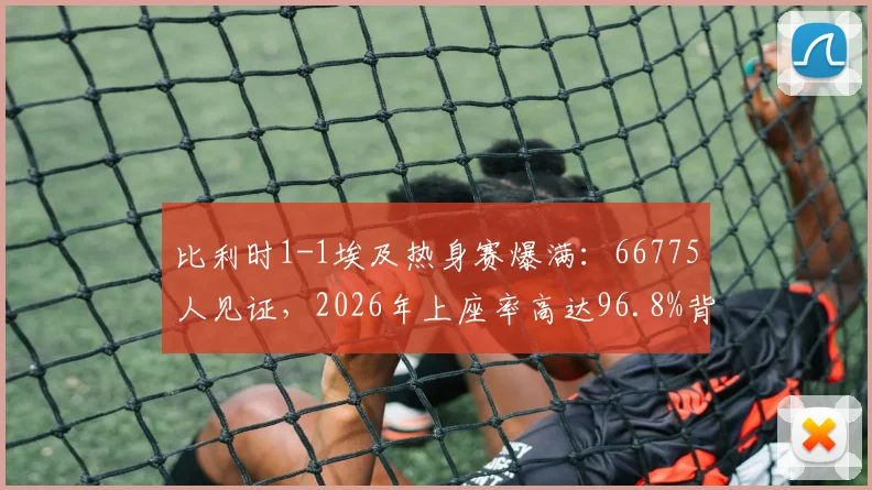 比利时1-1埃及热身赛爆满：66775人见证，2026年上座率高达96.8%背后的原因解析