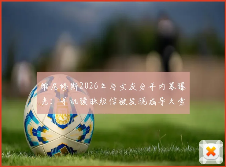 维尼修斯2026年与女友分手内幕曝光：手机暧昧短信被发现成导火索，女方身份与感情现状引关注