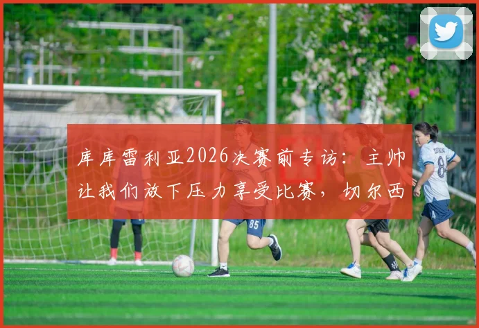 库库雷利亚2026决赛前专访：主帅让我们放下压力享受比赛，切尔西后卫离梦想仅一步之遥