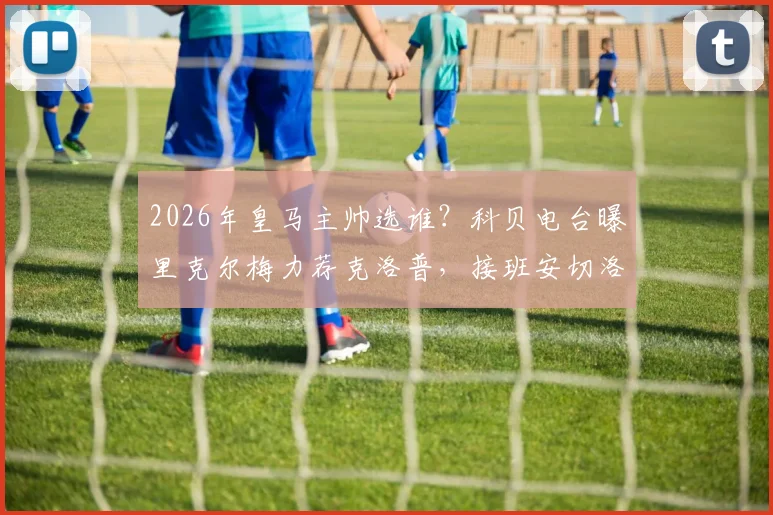 2026年皇马主帅选谁?科贝电台曝里克尔梅力荐克洛普,接班安切洛蒂可能性深度探讨