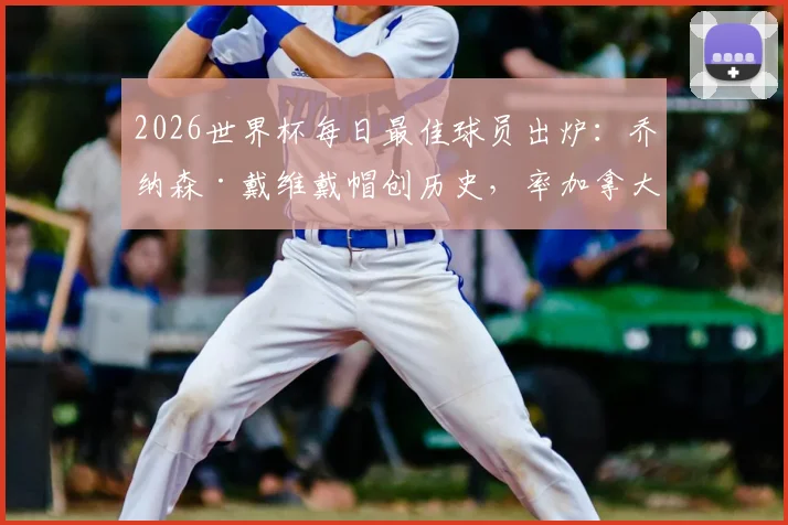 2026世界杯每日最佳球员出炉:乔纳森·戴维戴帽创历史,率加拿大夺队史首胜,当选今日之星