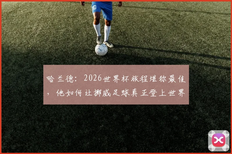 哈兰德：2026世界杯旅程堪称最佳，他如何让挪威足球真正登上世界舞台？