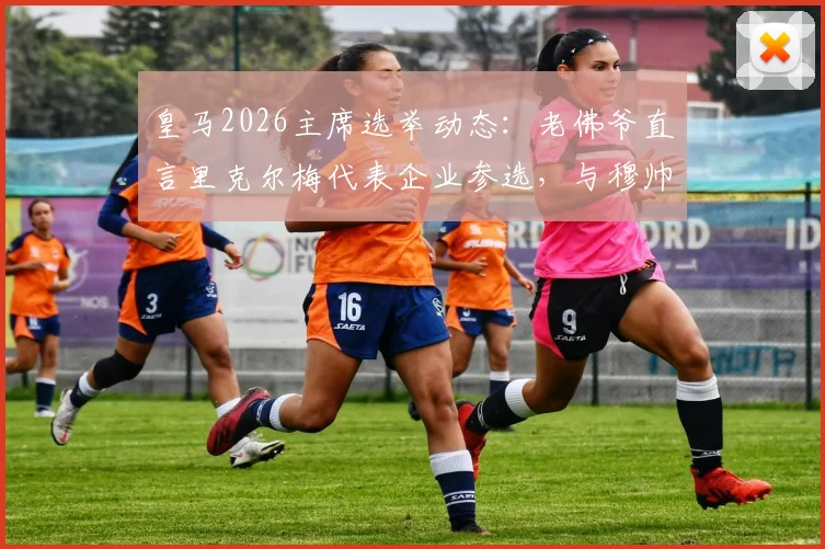 皇马2026主席选举动态:老佛爷直言里克尔梅代表企业参选,与穆帅回归暂无谈判