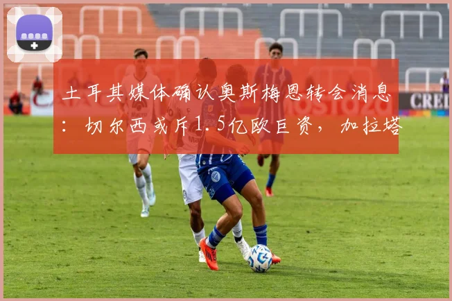 土耳其媒体确认奥斯梅恩转会消息：切尔西或斥1.5亿欧巨资，加拉塔萨雷态度强硬，2026冬窗成关键
