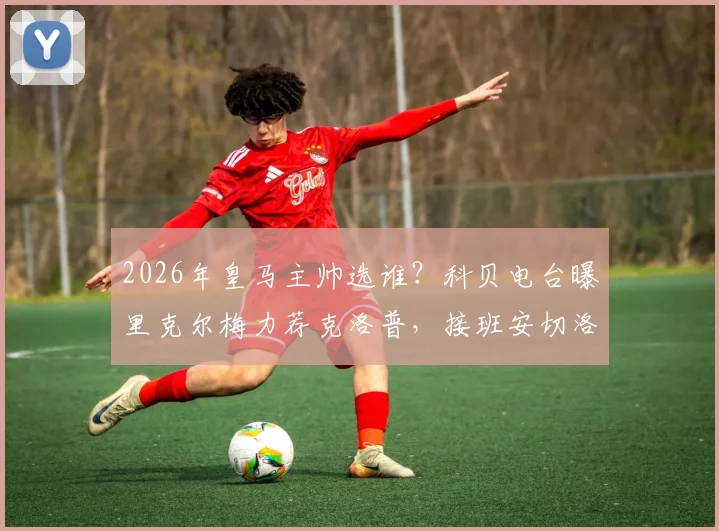2026年皇马主帅选谁？科贝电台曝里克尔梅力荐克洛普，接班安切洛蒂可能性深度探讨