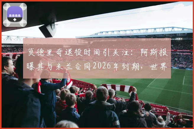 莫德里奇退役时间引关注：阿斯报曝其与米兰合同2026年到期，世界杯后或挂靴，最新动态解析