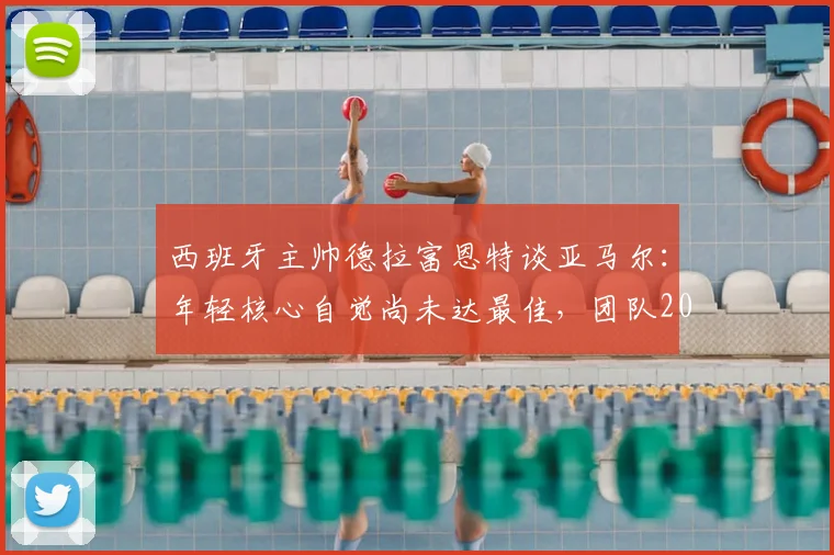 西班牙主帅德拉富恩特谈亚马尔：年轻核心自觉尚未达最佳，团队2026前景可期