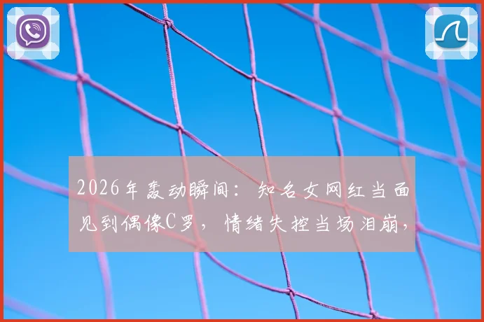2026年轰动瞬间:知名女网红当面见到偶像C罗,情绪失控当场泪崩,真爱粉的极致反应