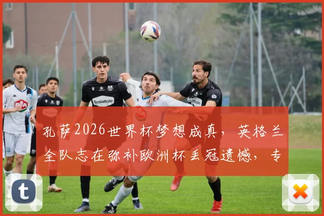 孔萨2026世界杯梦想成真,英格兰全队志在弥补欧洲杯丢冠遗憾,专访透露心路历程