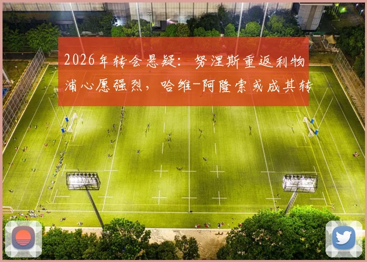 2026年转会悬疑:努涅斯重返利物浦心愿强烈,哈维-阿隆索或成其转投切尔西关键先生