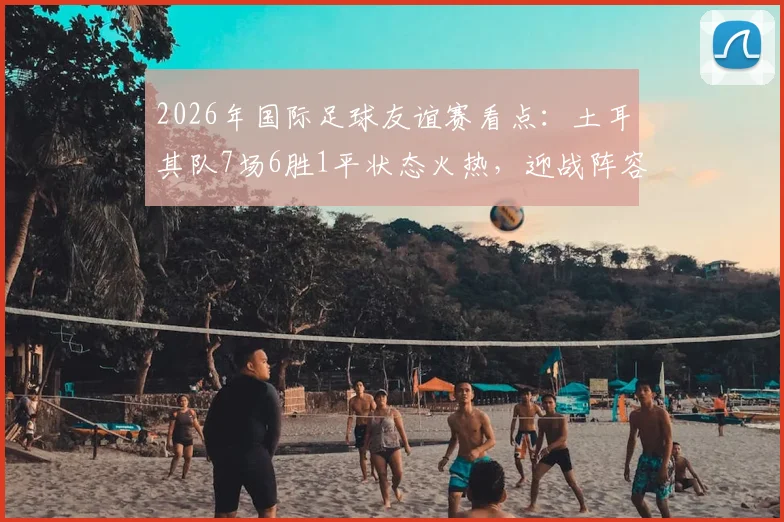 2026年国际足球友谊赛看点:土耳其队7场6胜1平状态火热,迎战阵容换血的委内瑞拉队,历史交锋与阵容解析